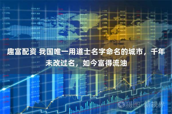 趣富配资 我国唯一用道士名字命名的城市，千年未改过名，如今富得流油