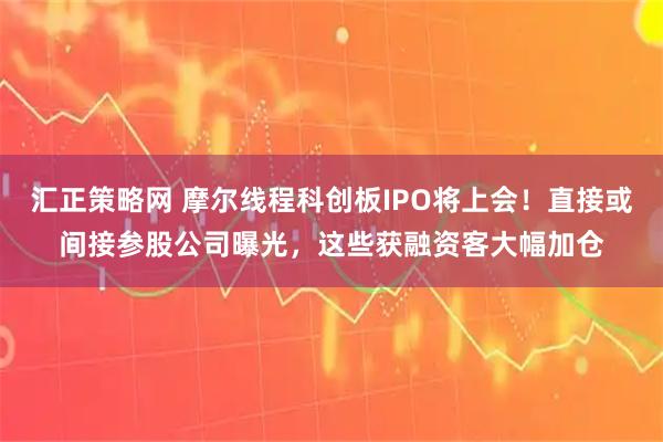 汇正策略网 摩尔线程科创板IPO将上会！直接或间接参股公司曝光，这些获融资客大幅加仓