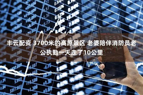 丰云配资 3700米的高原景区 老婆陪伴消防员老公执勤一天走了10公里