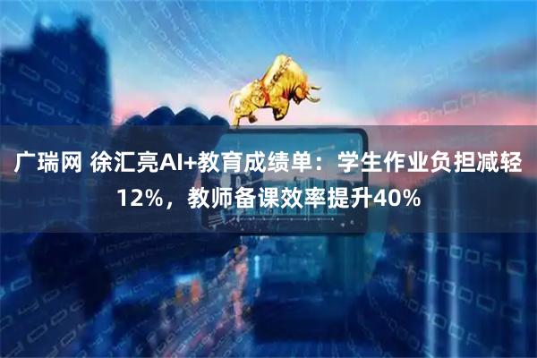 广瑞网 徐汇亮AI+教育成绩单：学生作业负担减轻12%，教师备课效率提升40%