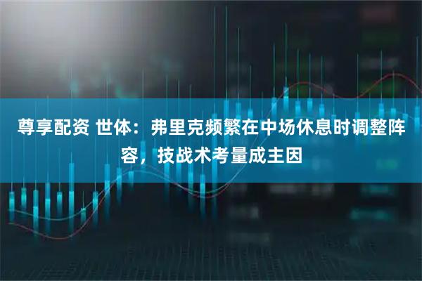尊享配资 世体：弗里克频繁在中场休息时调整阵容，技战术考量成主因