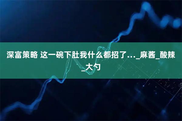 深富策略 这一碗下肚我什么都招了…_麻酱_酸辣_大勺