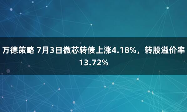万德策略 7月3日微芯转债上涨4.18%，转股溢价率13.72%