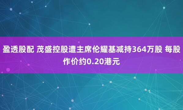 盈透股配 茂盛控股遭主席伦耀基减持364万股 每股作价约0.20港元