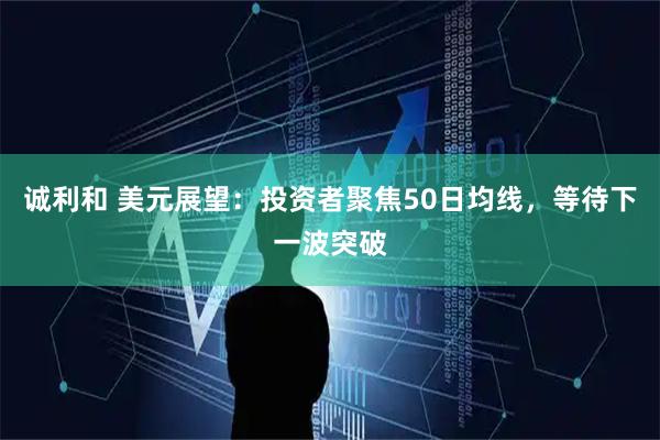 诚利和 美元展望：投资者聚焦50日均线，等待下一波突破