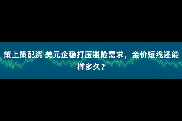 策上策配资 美元企稳打压避险需求，金价短线还能撑多久？