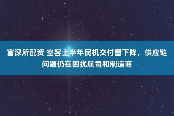 富深所配资 空客上半年民机交付量下降，供应链问题仍在困扰航司和制造商