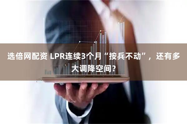 选倍网配资 LPR连续3个月“按兵不动”，还有多大调降空间？