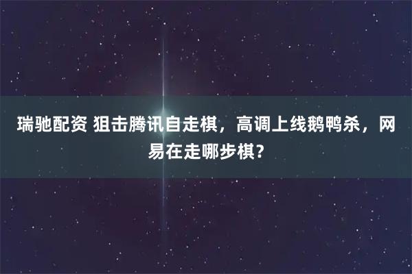 瑞驰配资 狙击腾讯自走棋，高调上线鹅鸭杀，网易在走哪步棋？