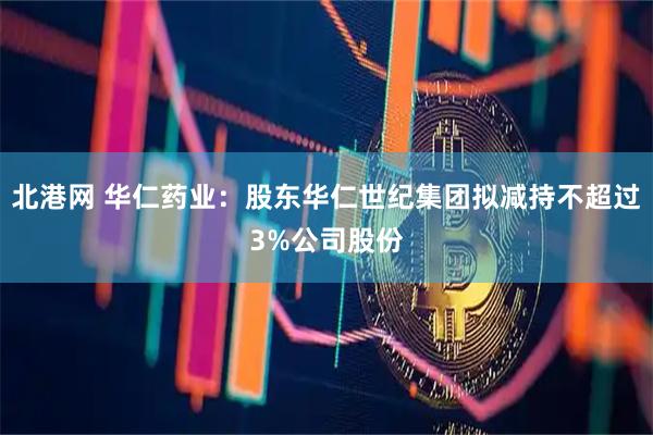 北港网 华仁药业：股东华仁世纪集团拟减持不超过3%公司股份