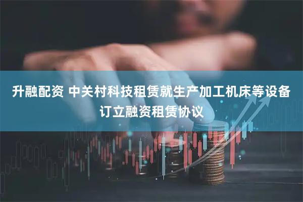 升融配资 中关村科技租赁就生产加工机床等设备订立融资租赁协议