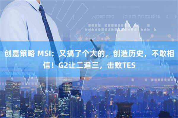 创嘉策略 MSI：又搞了个大的，创造历史，不敢相信！G2让二追三，击败TES